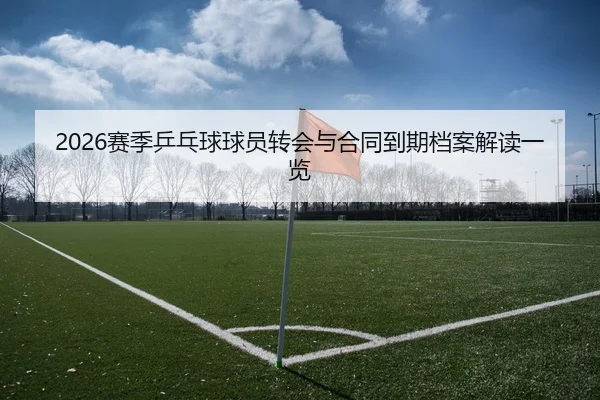 2026赛季乒乓球球员转会与合同到期档案解读一览